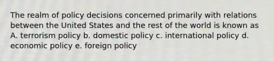 The realm of policy decisions concerned primarily with relations between the United States and the rest of the world is known as A. terrorism policy b. domestic policy c. international policy d. <a href='https://www.questionai.com/knowledge/kWbX8L76Bu-economic-policy' class='anchor-knowledge'>economic policy</a> e. foreign policy