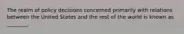 The realm of policy decisions concerned primarily with relations between the United States and the rest of the world is known as ________.