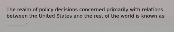 The realm of policy decisions concerned primarily with relations between the United States and the rest of the world is known as ________.