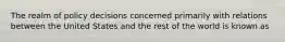 The realm of policy decisions concerned primarily with relations between the United States and the rest of the world is known as