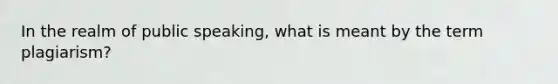 In the realm of public speaking, what is meant by the term plagiarism?