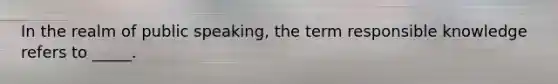 In the realm of public speaking, the term responsible knowledge refers to _____.