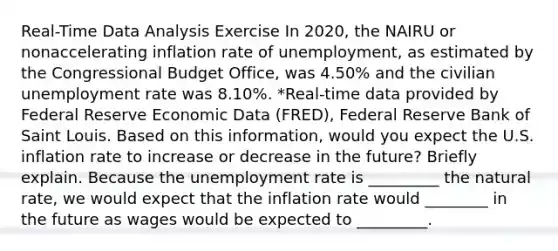 Real-Time Data Analysis Exercise In 2020​, the NAIRU or nonaccelerating inflation rate of​ unemployment, as estimated by the Congressional Budget​ Office, was 4.50​% and the civilian unemployment rate was 8.10​%. ​*Real-time data provided by Federal Reserve Economic Data​ (FRED), Federal Reserve Bank of Saint Louis. Based on this​ information, would you expect the U.S. inflation rate to increase or decrease in the​ future? Briefly explain. Because the unemployment rate is _________ the natural​ rate, we would expect that the inflation rate would ________ in the future as wages would be expected to _________.