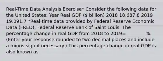 ​Real-Time Data Analysis​ Exercise* Consider the following data for the United​ States: Year Real GDP ​( billion) 2018 18,687.8 2019 19,091.7 ​*Real-time data provided by Federal Reserve Economic Data​ (FRED), Federal Reserve Bank of Saint Louis. The percentage change in real GDP from 2018 to 2019= ________%. ​(Enter your response rounded to two decimal places and include a minus sign if necessary.​) This percentage change in real GDP is also known as