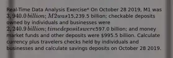 ​Real-Time Data Analysis​ Exercise* On October 28 2019​, M1 was ​3,940.0 ​billion; M2 was ​15,239.5 ​billion; checkable deposits owned by individuals and businesses were ​2,240.9 ​billion; time deposits were ​597.0 ​billion; and money market funds and other deposits were ​995.5 billion. Calculate currency plus travelers checks held by individuals and businesses and calculate savings deposits on October 28 2019.