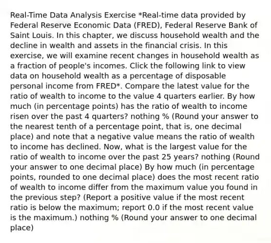 Real-Time Data Analysis Exercise ​*Real-time data provided by Federal Reserve Economic Data​ (FRED), Federal Reserve Bank of Saint Louis. In this​ chapter, we discuss household wealth and the decline in wealth and assets in the financial crisis. In this​ exercise, we will examine recent changes in household wealth as a fraction of​ people's incomes. Click the following link to view data on household wealth as a percentage of disposable personal income from FRED​*. Compare the latest value for the ratio of wealth to income to the value 4 quarters earlier. By how much​ (in percentage​ points) has the ratio of wealth to income risen over the past 4​ quarters? nothing ​% ​(Round your answer to the nearest tenth of a percentage​ point, that​ is, one decimal place​) and note that a negative value means the ratio of wealth to income has declined. ​Now, what is the largest value for the ratio of wealth to income over the past 25​ years? nothing ​(Round your answer to one decimal place​) By how much​ (in percentage​ points, rounded to one decimal​ place) does the most recent ratio of wealth to income differ from the maximum value you found in the previous​ step? (Report a positive value if the most recent ratio is below the​ maximum; report 0.0 if the most recent value is the​ maximum.) nothing ​% ​(Round your answer to one decimal place​)