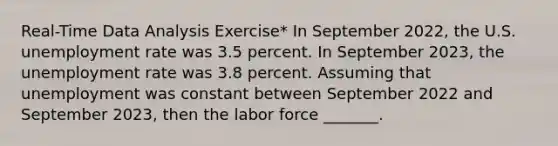 ​Real-Time Data Analysis​ Exercise* In September 2022​, the U.S. unemployment rate was 3.5 percent. In September 2023​, the unemployment rate was 3.8 percent. Assuming that unemployment was constant between September 2022 and September 2023​, then the labor force​ _______.