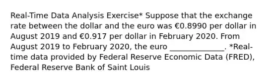 ​Real-Time Data Analysis​ Exercise* Suppose that the exchange rate between the dollar and the euro was €0.8990 per dollar in August 2019 and €0.917 per dollar in February 2020. From August 2019 to February 2020​, the euro ______________. ​*Real-time data provided by Federal Reserve Economic Data​ (FRED), Federal Reserve Bank of Saint Louis