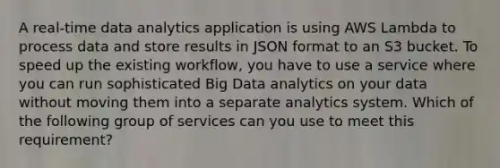 A real-time data analytics application is using AWS Lambda to process data and store results in JSON format to an S3 bucket. To speed up the existing workflow, you have to use a service where you can run sophisticated Big Data analytics on your data without moving them into a separate analytics system. Which of the following group of services can you use to meet this requirement?