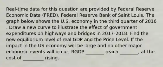 Real-time data for this question are provided by Federal Reserve Economic Data​ (FRED), Federal Reserve Bank of Saint Louis. The graph below shows the U.S. economy in the third quarter of 2016​. Draw a new curve to illustrate the effect of government expenditures on highways and bridges in 2017-2018. Find the new equilibrium level of real GDP and the Price Level. If the impact in the US economy will be large and no other major economic events will occur, RGDP ________ reach ________, at the cost of _________ rising.