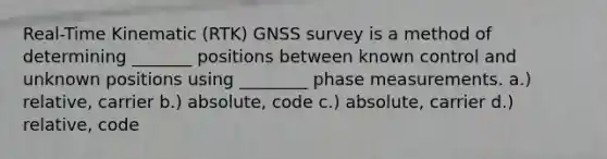 Real-Time Kinematic (RTK) GNSS survey is a method of determining _______ positions between known control and unknown positions using ________ phase measurements. a.) relative, carrier b.) absolute, code c.) absolute, carrier d.) relative, code