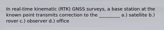 In real-time kinematic (RTK) GNSS surveys, a base station at the known point transmits correction to the _________ a.) satellite b.) rover c.) observer d.) office