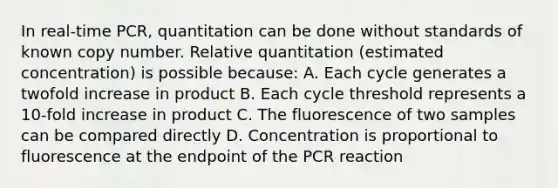 In real-time PCR, quantitation can be done without standards of known copy number. Relative quantitation (estimated concentration) is possible because: A. Each cycle generates a twofold increase in product B. Each cycle threshold represents a 10-fold increase in product C. The fluorescence of two samples can be compared directly D. Concentration is proportional to fluorescence at the endpoint of the PCR reaction