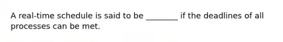 A real-time schedule is said to be ________ if the deadlines of all processes can be met.