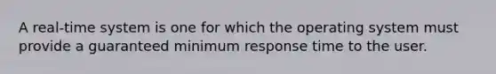 A real-time system is one for which the operating system must provide a guaranteed minimum response time to the user.