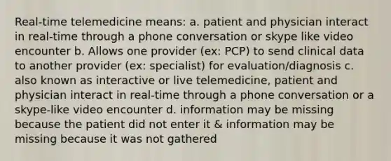 Real-time telemedicine means: a. patient and physician interact in real-time through a phone conversation or skype like video encounter b. Allows one provider (ex: PCP) to send clinical data to another provider (ex: specialist) for evaluation/diagnosis c. also known as interactive or live telemedicine, patient and physician interact in real-time through a phone conversation or a skype-like video encounter d. information may be missing because the patient did not enter it & information may be missing because it was not gathered