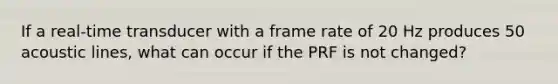 If a real-time transducer with a frame rate of 20 Hz produces 50 acoustic lines, what can occur if the PRF is not changed?