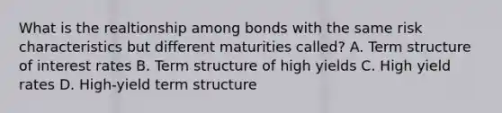 What is the realtionship among bonds with the same risk characteristics but different maturities called? A. Term structure of interest rates B. Term structure of high yields C. High yield rates D. High-yield term structure