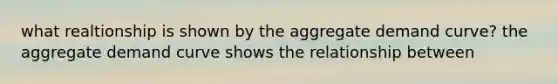 what realtionship is shown by the aggregate demand curve? the aggregate demand curve shows the relationship between