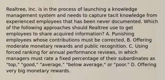 Realtree, Inc. is in the process of launching a knowledge management system and needs to capture tacit knowledge from experienced employees that has been never documented. Which of the following approaches should Realtree use to get employees to share acquired​ information? A. Punishing employees whose contributions must be corrected. B. Offering moderate monetary rewards and public recognition. C. Using forced ranking for annual performance reviews, in which managers must rate a fixed percentage of their subordinates as "top," "good," "average," "below average," or "poor." D. Offering very big monetary rewards.