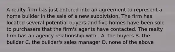 A realty firm has just entered into an agreement to represent a home builder in the sale of a new subdivision. The firm has located several potential buyers and five homes have been sold to purchasers that the firm's agents have contacted. The realty firm has an agency relationship with.. A. the buyers B. the builder C. the builder's sales manager D. none of the above