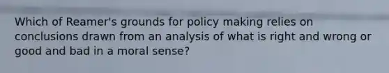 Which of Reamer's grounds for policy making relies on conclusions drawn from an analysis of what is right and wrong or good and bad in a moral sense?