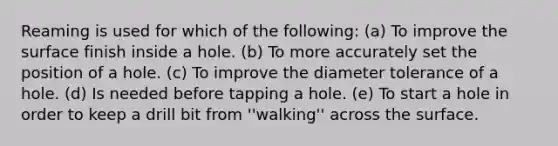 Reaming is used for which of the following: (a) To improve the surface finish inside a hole. (b) To more accurately set the position of a hole. (c) To improve the diameter tolerance of a hole. (d) Is needed before tapping a hole. (e) To start a hole in order to keep a drill bit from ''walking'' across the surface.