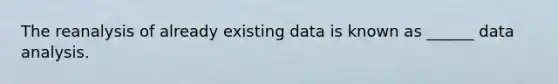 The reanalysis of already existing data is known as ______ data analysis.