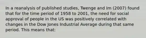 In a reanalysis of published studies, Twenge and Im (2007) found that for the time period of 1958 to 2001, the need for social approval of people in the US was positively correlated with changes in the Dow Jones Industrial Average during that same period. This means that: