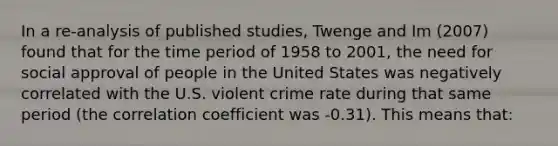 In a re-analysis of published studies, Twenge and Im (2007) found that for the time period of 1958 to 2001, the need for social approval of people in the United States was negatively correlated with the U.S. violent crime rate during that same period (the correlation coefficient was -0.31). This means that: