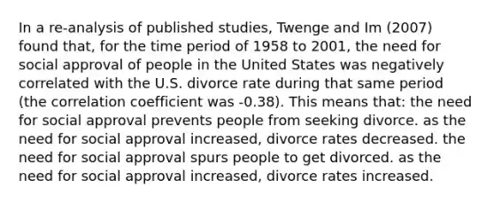 In a re-analysis of published studies, Twenge and Im (2007) found that, for the time period of 1958 to 2001, the need for social approval of people in the United States was negatively correlated with the U.S. divorce rate during that same period (the correlation coefficient was -0.38). This means that: the need for social approval prevents people from seeking divorce. as the need for social approval increased, divorce rates decreased. the need for social approval spurs people to get divorced. as the need for social approval increased, divorce rates increased.