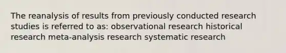 The reanalysis of results from previously conducted research studies is referred to as: observational research historical research meta-analysis research systematic research