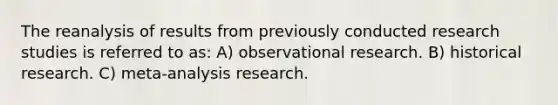 The reanalysis of results from previously conducted research studies is referred to as: A) observational research. B) historical research. C) meta-analysis research.