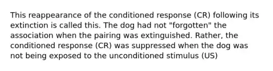 This reappearance of the conditioned response (CR) following its extinction is called this. The dog had not "forgotten" the association when the pairing was extinguished. Rather, the conditioned response (CR) was suppressed when the dog was not being exposed to the unconditioned stimulus (US)