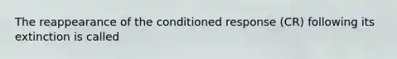 The reappearance of the conditioned response (CR) following its extinction is called