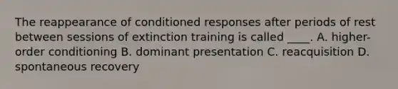 The reappearance of conditioned responses after periods of rest between sessions of extinction training is called ____. A. higher-order conditioning B. dominant presentation C. reacquisition D. spontaneous recovery