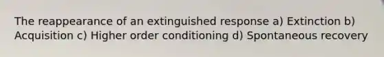 The reappearance of an extinguished response a) Extinction b) Acquisition c) Higher order conditioning d) Spontaneous recovery