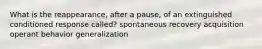 What is the reappearance, after a pause, of an extinguished conditioned response called? spontaneous recovery acquisition operant behavior generalization