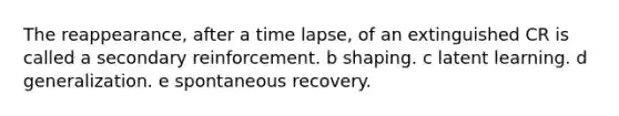 The reappearance, after a time lapse, of an extinguished CR is called a secondary reinforcement. b shaping. c latent learning. d generalization. e spontaneous recovery.