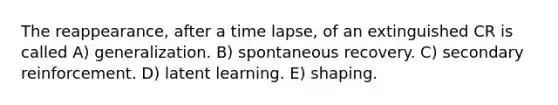 The reappearance, after a time lapse, of an extinguished CR is called A) generalization. B) spontaneous recovery. C) secondary reinforcement. D) latent learning. E) shaping.