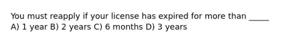 You must reapply if your license has expired for more than _____ A) 1 year B) 2 years C) 6 months D) 3 years