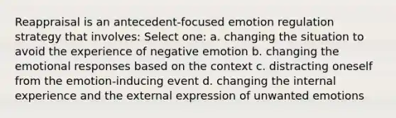 Reappraisal is an antecedent-focused emotion regulation strategy that involves: Select one: a. changing the situation to avoid the experience of negative emotion b. changing the emotional responses based on the context c. distracting oneself from the emotion-inducing event d. changing the internal experience and the external expression of unwanted emotions