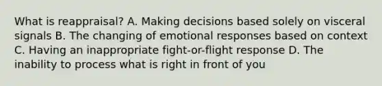 What is reappraisal? A. Making decisions based solely on visceral signals B. The changing of emotional responses based on context C. Having an inappropriate fight-or-flight response D. The inability to process what is right in front of you