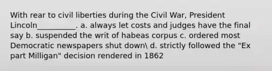 With rear to civil liberties during the Civil War, President Lincoln__________. a. always let costs and judges have the final say b. suspended the writ of habeas corpus c. ordered most Democratic newspapers shut down d. strictly followed the "Ex part Milligan" decision rendered in 1862