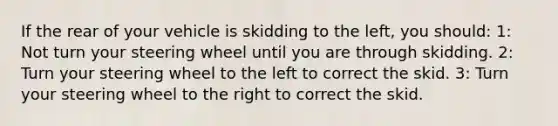 If the rear of your vehicle is skidding to the left, you should: 1: Not turn your steering wheel until you are through skidding. 2: Turn your steering wheel to the left to correct the skid. 3: Turn your steering wheel to the right to correct the skid.