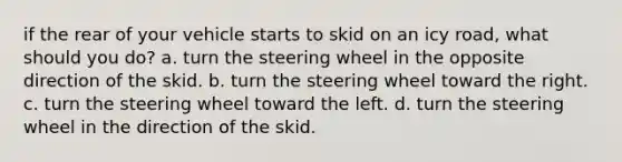 if the rear of your vehicle starts to skid on an icy road, what should you do? a. turn the steering wheel in the opposite direction of the skid. b. turn the steering wheel toward the right. c. turn the steering wheel toward the left. d. turn the steering wheel in the direction of the skid.