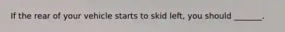 If the rear of your vehicle starts to skid left, you should _______.