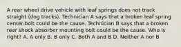 A rear wheel drive vehicle with leaf springs does not track straight (dog tracks). Technician A says that a broken leaf spring center-bolt could be the cause. Technician B says that a broken rear shock absorber mounting bolt could be the cause. Who is right? A. A only B. B only C. Both A and B D. Neither A nor B