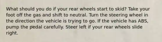 What should you do if your rear wheels start to skid? Take your foot off the gas and shift to neutral. Turn the steering wheel in the direction the vehicle is trying to go. If the vehicle has ABS, pump the pedal carefully. Steer left if your rear wheels slide right.