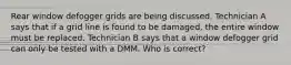 Rear window defogger grids are being discussed. Technician A says that if a grid line is found to be damaged, the entire window must be replaced. Technician B says that a window defogger grid can only be tested with a DMM. Who is correct?